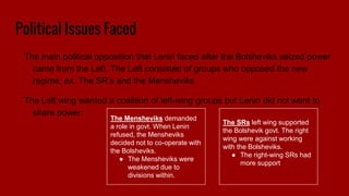 Political Issues Faced
The main political opposition that Lenin faced after the Bolsheviks seized power
came from the Left. The Left consisted of groups who opposed the new
regime; ex. The SR’s and the Mensheviks
The Left wing wanted a coalition of left-wing groups but Lenin did not want to
share power.
The Mensheviks demanded
a role in govt. When Lenin
refused, the Mensheviks
decided not to co-operate with
the Bolsheviks.
● The Mensheviks were
weakened due to
divisions within.
The SRs left wing supported
the Bolshevik govt. The right
wing were against working
with the Bolsheviks.
● The right-wing SRs had
more support
 