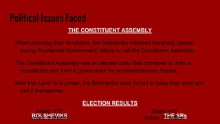 Political Issues Faced
THE CONSTITUENT ASSEMBLY
When planning their revolution, the Bolsheviks criticised Kerensky (leader
during Provisional Government) failure to call the Constituent Assembly.
The Constituent Assembly was an elected body that convened to write a
constitution and form a government for postrevolutionary Russia.
Now that Lenin is in power, the Bolsheviks were forced to keep their word and
call it themselves.
ELECTION RESULTS
BOLSHEVIKS THE SRs
Seats: 410
Votes: 21 Million
Seats: 175
Votes: 9 Million
 
