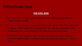 Political Issues Faced
THE CIVIL WAR
The Bolsheviks continued to face opposition from political groups after the
Treaty of Brest-Litovsk.
The ‘Whites” were largely conservative groups who did not want the social order
to change. Some wanted to bring back the Tsar; liberals, supporters of the
Provisional Govt.; and members of the Menshevik and SR parties.
They ‘Whites” we're deeply divided as each individual group were fighting to
achieve a different goal. This allowed for the Reds to be victorious in the Civil
War.
 