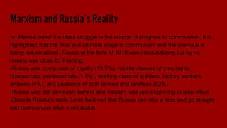 Marxism and Russia’s Reality
-In Marxist belief the class struggle is the source of progress to communism. It is
highlighted that the final and ultimate stage is communism and the previous is
being industrialized. Russia at the time of 1918 was industrializing but by no
means was close to finishing.
-Russia was composed of royalty (12.5%), middle classes of merchants,
bureaucrats, professionals (1.5%), working class of soldiers, factory workers,
artisans (4%), and peasants of both landed and landless (82%)
-Russia was still obviously behind and industry was just beginning to take effect
-Despite Russia’s state Lenin believed that Russia can skip a step and go straight
into communism after a revolution.
 