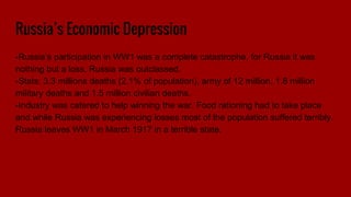 Russia’s Economic Depression
-Russia’s participation in WW1 was a complete catastrophe, for Russia it was
nothing but a loss, Russia was outclassed.
-Stats: 3.3 millions deaths (2.1% of population), army of 12 million, 1.8 million
military deaths and 1.5 million civilian deaths.
-Industry was catered to help winning the war. Food rationing had to take place
and while Russia was experiencing losses most of the population suffered terribly.
Russia leaves WW1 in March 1917 in a terrible state.
 