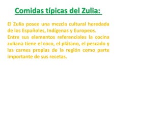 Comidas típicas del Zulia:
El Zulia posee una mezcla cultural heredada
de los Españoles, Indígenas y Europeos.
Entre sus elementos referenciales la cocina
zuliana tiene el coco, el plátano, el pescado y
las carnes propias de la región como parte
importante de sus recetas.

 