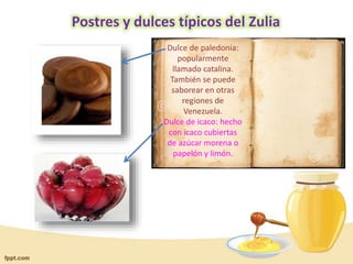 Postres y dulces típicos del Zulia
Dulce de paledonia:
popularmente
llamado catalina.
También se puede
saborear en otras
regiones de
Venezuela.
Dulce de icaco: hecho
con icaco cubiertas
de azúcar morena o
papelón y limón.

 