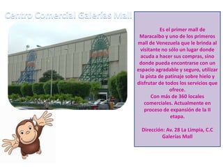 Es el primer mall de
Maracaibo y uno de los primeros
mall de Venezuela que le brinda al
visitante no sólo un lugar donde
acuda a hacer sus compras, sino
donde pueda encontrarse con un
espacio agradable y seguro, utilizar
la pista de patinaje sobre hielo y
disfrutar de todos los servicios que
ofrece.
Con más de 360 locales
comerciales. Actualmente en
proceso de expansión de la II
etapa.

Dirección: Av. 28 La Limpia, C.C
Galerías Mall

 