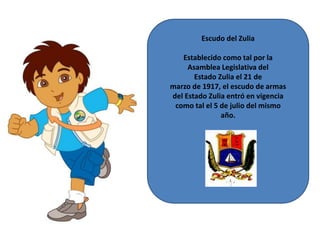 Escudo del Zulia
Establecido como tal por la
Asamblea Legislativa del
Estado Zulia el 21 de
marzo de 1917, el escudo de armas
del Estado Zulia entró en vigencia
como tal el 5 de julio del mismo
año.

 