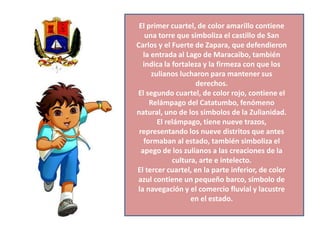 El primer cuartel, de color amarillo contiene
una torre que simboliza el castillo de San
Carlos y el Fuerte de Zapara, que defendieron
la entrada al Lago de Maracaibo, también
indica la fortaleza y la firmeza con que los
zulianos lucharon para mantener sus
derechos.
El segundo cuartel, de color rojo, contiene el
Relámpago del Catatumbo, fenómeno
natural, uno de los símbolos de la Zulianidad.
El relámpago, tiene nueve trazos,
representando los nueve distritos que antes
formaban al estado, también simboliza el
apego de los zulianos a las creaciones de la
cultura, arte e intelecto.
El tercer cuartel, en la parte inferior, de color
azul contiene un pequeño barco, símbolo de
la navegación y el comercio fluvial y lacustre
en el estado.

 