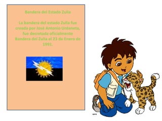 Bandera del Estado Zulia
La bandera del estado Zulia fue
creada por José Antonio Urdaneta,
fue decretada oficialmente
Bandera del Zulia el 23 de Enero de
1991.

 