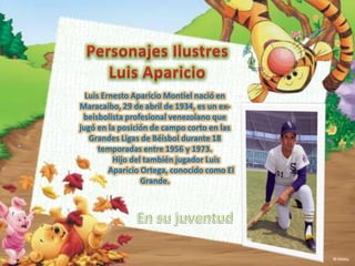 Luis Ernesto Aparicio Montiel nació en
Maracaibo, 29 de abril de 1934, es un exbeisbolista profesional venezolano que
jugó en la posición de campo corto en las
Grandes Ligas de Béisbol durante 18
temporadas entre 1956 y 1973.
Hijo del también jugador Luis
Aparicio Ortega, conocido como El
Grande.

 