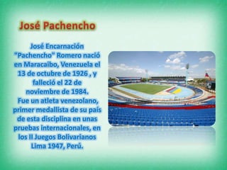 José Encarnación
"Pachencho" Romero nació
en Maracaibo, Venezuela el
13 de octubre de 1926 , y
falleció el 22 de
noviembre de 1984.
Fue un atleta venezolano,
primer medallista de su país
de esta disciplina en unas
pruebas internacionales, en
los II Juegos Bolivarianos
Lima 1947, Perú.

 