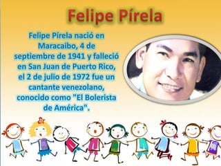 Felipe Pírela nació en
Maracaibo, 4 de
septiembre de 1941 y falleció
en San Juan de Puerto Rico,
el 2 de julio de 1972 fue un
cantante venezolano,
conocido como "El Bolerista
de América".

 