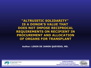 “ ALTRUISTIC SOLIDARITY”  IS A DONOR’S VALUE THAT  DOES NOT IMPOSE RECIPROCAL REQUIREMENTS ON RECIPIENT IN PROCUREMENT AND ALLOCATION OF ORGANS FOR TRANSPLANT Author: LENIN DE JANON QUEVEDO, MD.   