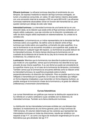 Eficacia luminosa: La eficacia luminosa describe el rendimiento de una
lámpara. Se expresa mediante la relación del flujo luminoso entregado, en
lumen y la potencia consumida, en vatios. El valor teórico máximo alcanzable
con una conversión total de la energía a 555 nm sería 683 lm/W. Las eficacias
luminosas realmente alcanzables varían en función del manantial de luz, pero
quedan siempre por debajo de este valor ideal.
Intensidad luminosa. La intensidad luminosa de una fuente de luz en una
dirección dada, es la relación que existe entre el flujo luminoso contenido en un
ángulo sólido cualquiera, cuyo eje coincida con la dirección considerada y el
valor de dicho ángulo sólido expresado en estereorradianes. Su unidad es la
candela (cd).
Iluminancia: La iluminancia es un índice representativo de la densidad del flujo
luminoso sobre una superficie. Se define como la relación entre el flujo
luminoso que incide sobre una superficie y el tamaño de esta superficie. A su
vez la iluminancia no se encuentra vinculada a una superficie real, puede ser
determinada en cualquier lugar del espacio. La iluminancia se puede deducir de
la intensidad luminosa. Al mismo tiempo disminuye la iluminancia con el
cuadrado de la distancia de la fuente de luz (ley de la inversa del cuadrado de
la distancia). Su unidad es el lux.
Luminancia: Mientras que la iluminancia nos describe la potencia luminosa
que incide en una superficie, vemos que la luminancia nos describe la luz que
procede de esa misma superficie. A su vez dicha luz puede ser procedente de
la superficie misma (p.ej. en el caso de la luminancia de lámparas y luminarias).
También vemos que la luminancia se encuentra definida como la relación entre
la intensidad luminosa y la superficie proyectada sobre el plano
perpendicularmente a la dirección de irradiación. Pero es posible que la luz sea
reflejada o transmitida por la superficie. En el caso de materiales que reflejan
en forma dispersa (mateados) y que transmiten en forma dispersa (turbios), es
posible averiguar la luminancia a base de la iluminancia y el grado de reflexión
(reflectancia) o transmisión (transmitancia).
Curvas fotométricas
Las curvas fotométricas son gráficas que marcan la distribución espacial de la
luz referida en un plano cartesiano cuyas variables son la distancia y la
intensidad luminosa. También se le llama distribución luminosa.
La distribución de las intensidades luminosas emitidas por una lámpara tipo
standard, la mostraríamos de una forma general, para un flujo luminoso de
1000 lúmenes. El volumen determinado por los vectores que representan las
intensidades luminosas en todas las direcciones, resulta ser simétrico con
respecto al eje Y-Y’; es como una figura de revolución engendrada por la curva
fotométrica que gira alrededor del eje Y-Y’.
 