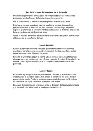 Ley de la inversa del cuadrado de la distancia
Desde los experimentos primitivos se ha comprobado que las luminancias
producidas por las fuentes de luz disminuyen inversamente
con el cuadrado de la distancia desde el plano a iluminar a la fuente.
Esta ley se cumple cuando se trata de una fuente puntual de superficies
perpendiculares a la dirección del flujo luminoso. Sin embargo, se puede
suponer que la ley es lo suficientemente exacta cuando la distancia a la que se
toma la medición es, por lo menos, cinco
veces la máxima dimensión de la luminaria (la distancia es grande con relación
al tamaño de la zona fuente de luz)
Ley de Lambert
Existen superficies emisoras o difusas que al observarlas desde distintos
ángulos se tiene la misma sensación de claridad. A estas superficies se las
denomina emisores o difusores perfectos.
Si L0 es la luminancia según la normal y Lα la luminancia según el ángulo de
observación α, se verifica que Lα = L0 para cualquier ángulo α. Esta relación se
conoce como Ley de Lambert y sólo la cumplen los emisores o difusores
perfectos.
Ley del Coseno
La anterior ley es aplicable solo para aquellos casos en que la dirección de
incidencia de la radiación sea normal a la de la superficie: los rayos inciden
perpendicularmente, "La iluminación es proporcional al coseno del ángulo de
incidencia de los rayos luminosos en el punto iluminado"
El ángulo de incidencia es el formado entre la dirección de los rayos luminosos
y la perpendicular a la superficie en el punto de incidencia.
 