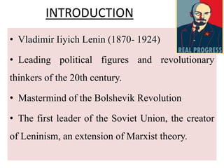 INTRODUCTION
• Vladimir Iiyich Lenin (1870- 1924)
• Leading political figures and revolutionary
thinkers of the 20th century.
• Mastermind of the Bolshevik Revolution
• The first leader of the Soviet Union, the creator
of Leninism, an extension of Marxist theory.
 
