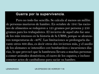 Guerra por la supervivencia . Pero no todo fue sencillo. Se calcula al menos un millòn de personas murieron de hambre. En octubre de 1941 las racio-nes de alimentos se redujeron a 125 gramos por persona y 250 gramos para los trabajadores. El invierno de aquel año fue uno de los màs intensos en la historia de la URSS, porque se alcanza-ron temperaturas de -40ºC. Las limitaciones se prolongarìa du-rante otros 800 dìas, es decir otros dos inviernos màs, y el asedio de los alemanes se intensifico con bombardeos e incursiones dia-rias, lo que provocó que la hambruna llevara a muchas personas a comer animales domésticos, el cuero de los zapatos, e incluso cometer actos de canibalismo para saciar su hambre. 