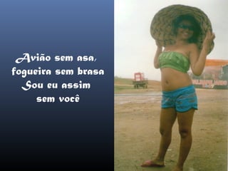 Avião sem asa,
fogueira sem brasa
  Sou eu assim
     sem você
 