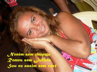 Neném sem chupeta
Romeu sem Julieta
Sou eu assim sem você
 