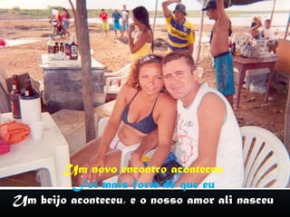 Um novo encontro aconteceu
         Foi mais forte do que eu
Um beijo aconteceu, e o nosso amor ali nasceu
 