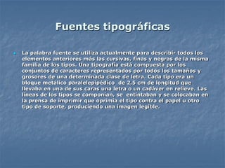 Fuentes tipográficas

   La palabra fuente se utiliza actualmente para describir todos los
    elementos anteriores más las cursivas, finas y negras de la misma
    familia de los tipos. Una tipografía está compuesta por los
    conjuntos de caracteres representados por todos los tamaños y
    grosores de una determinada clase de letra. Cada tipo era un
    bloque metálico paralelepipédico de 2,5 cm de longitud que
    llevaba en una de sus caras una letra o un cadáver en relieve. Las
    líneas de los tipos se componían, se entintaban y se colocaban en
    la prensa de imprimir que oprimía el tipo contra el papel u otro
    tipo de soporte, produciendo una imagen legíble.
 