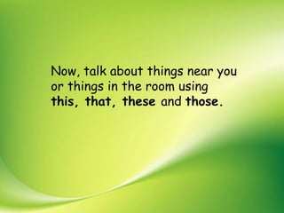Now, talk about things near you
or things in the room using
this, that, these and those.
 