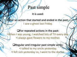 Past simple
It is used:
For an action that started and ended in the past:
I saw a ghost last Friday.
For repeated actions in the past:
•When I was young, I watched lots of TV every day.
•I always gave flowers to my mother.
Regular and irregular past simple verbs:
•I talked to my uncle yesterday.
•I felt sick yesterday so, I went to the doctor.
 