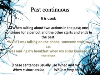 Past continuous
It is used:
When talking about two actions in the past; one
continues for a period, and the other starts and ends in
the past:
•While I was talking on the phone, someone stole my
car.
•I was making my breakfast when my sister knocked at
the door.
(These sentences usually use When and While)
When = short action While = long action
 