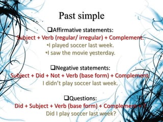 Past simple
Affirmative statements:
Subject + Verb (regular/ irregular) + Complement.
•I played soccer last week.
•I saw the movie yesterday.
Negative statements:
Subject + Did + Not + Verb (base form) + Complement.
I didn’t play soccer last week.
Questions:
Did + Subject + Verb (base form) + Complement + ?
Did I play soccer last week?
 