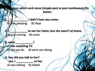 Choose which verb tense (simple past or past continuous) fits
better:
1. I __________ I didn’t hear you come.
A) was sleeping B) slept
2. I ___________ to see her twice, but she wasn’t at home.
A) was coming B) came
3. what ___________?
I was watching TV.
A) did you do B) were you doing
4. Hey did you talk to her?
yes, I ___________ to her.
A) was talking B) talked
 