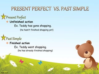 Present Perfect
 Unfinished action
Ex. Teddy has gone shopping.
(he hasn’t finished shopping yet)
Past Simple
 Finished action
Ex. Teddy went shopping.
(he has already finished shopping)
 
