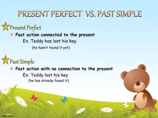 Present Perfect
 Past action connected to the present
Ex. Teddy has lost his key.
(he hasn’t found it yet)
Past Simple
 Past action with no connection to the present
Ex. Teddy lost his key
(he has already found it)
 
