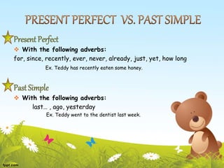 Present Perfect
 With the following adverbs:
for, since, recently, ever, never, already, just, yet, how long
Ex. Teddy has recently eaten some honey.
Past Simple
 With the following adverbs:
last… , ago, yesterday
Ex. Teddy went to the dentist last week.
 