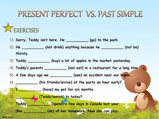 EXERCISES
1) Sorry, Teddy isn’t here. He __________ (go) to the park.
2) He __________ (not drink) anything because he __________ (not be)
thirsty.
3) Teddy __________ (buy) a lot of apples in the market yesterday.
4) Teddy’s parents __________ (not eat) in a restaurant for a long time.
5) A few days ago we __________ (see) an accident near our house.
6) __________ (his friends/arrive) at the party an hour early?
7) I __________ (have) my pet for six months.
8) __________ (Teddy/watch) tv today?
9) Teddy __________ (spend) a few days in Canada last year.
10)She __________ (do) all her homework. Now she can play.
 