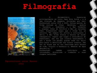 Filmografia	O documentário baseia-se principalmente em torno Papa Nova Guiné , e é uma colecção de imagens, dirigidas por Leni Riefenstahl entre 1970 e 2000. Outras partes do filme incluem as Ilhas  Maldivas,  Quénia , Tanzânia , Indonésia , o Mar Vermelho , algumas Ilhas do Pacífico e Mar as caraibas Cuba. Riefenstahl negou que o filme foi um retorno; "Eu sempre fui activa e continuarei a sê-lo. O Meu filme mostra a beleza do mundo subaquático. espero que toque a consciência do espectador, uma vez que ilustra exactamente o que o mundo irá perder quando nada for feito para parar a destruição dos nossos oceanos. Uma vez eu disse que eu sou fascinada pela beleza da vida. Procuro a harmonia e, debaixo de água descobri-a. "Riefenstahl também contribuiu uma introdução, discutindo o trabalho e suas viagens marítimasImpressionenunterWasser2002