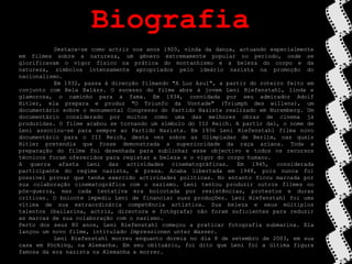 BiografiaDestaca-se como actriz nos anos 1920, vinda da dança, actuando especialmente em filmes sobre a natureza, um género extremamente popular no período, onde se glorificavam o vigor físico na prática do montanhismo e a beleza do corpo e da natureza, símbolos intensamente apropriados pelo ideário nazista na promoção do nacionalismo.	Em 1932, passa à direcção filmando "A Luz Azul", a partir do roteiro feito em conjunto com Bela Balázs. O sucesso do filme abre à jovem Leni Riefenstahl, linda e glamorosa, o caminho para a fama. Em 1934, convidada por seu admirador Adolf Hitler, ela prepara e produz "O Triunfo da Vontade" (Triumph deswillens), um documentário sobre o monumental Congresso do Partido Nazista realizado em Nuremberg. Um documentário considerado por muitos como uma das melhores obras de cinema já produzidas. O filme acabou se tornando um símbolo do III Reich. A partir daí, o nome de Leni associou-se para sempre ao Partido Nazista. Em 1936 Leni Riefenstahl filma novo documentário para o III Reich, desta vez sobre as Olimpíadas de Berlim, nas quais Hitler pretendia que fosse demonstrada a superioridade da raça ariana. Toda a preparação do filme foi desenhada para sublinhar esse objectivo e todos os recursos técnicos foram oferecidos para registar a beleza e o vigor do corpo humano.A guerra afasta Leni das actividades cinematográficas. Em 1945, considerada participante do regime nazista, é presa. Acaba libertada em 1948, pois nunca foi possível provar que tenha exercido actividades políticas. No entanto ficou marcada por sua colaboração cinematográfica com o nazismo. Leni tentou produzir outros filmes no pós-guerra, mas cada tentativa era boicotada por resistências, protestos e duras críticas. O boicote impediu Leni de financiar suas produções. Leni Riefenstahl foi uma vítima de sua extraordinária competência artística. Sua beleza e seus múltiplos talentos (bailarina, actriz, directora e fotógrafa) não foram suficientes para reduzir as marcas de sua colaboração com o nazismo. Perto dos seus 80 anos, Leni Riefenstahl começou a praticar fotografia submarina. Ela lançou um novo filme, intitulado ImpressionenunterWasser.	Leni Riefenstahl morreu enquanto dormia no dia 8 de setembro de 2003, em sua casa em Pöcking, na Alemanha. Em seu obituário, foi dito que Leni foi a última figura famosa da era nazista na Alemanha a morrer.