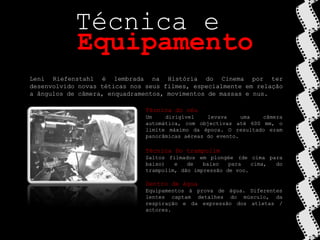 Técnica eEquipamentoLeni Riefenstahl é lembrada na História do Cinema por ter desenvolvido novas téticas nos seus filmes, especialmente em relação a ângulos de câmera, enquadramentos, movimentos de massas e nus.Técnica do céuUm dirigível levava uma câmeraautomática, com objectivas até 600 mm, o limite máximo da época. O resultado eram panorâmicas aéreas do evento.Técnica Do trampolimSaltos filmados em plongée (de cima para baixo) e de baixo para cima, do trampolim, dão impressão de voo.Dentro de águaEquipamentos à prova de água. Diferentes lentes captam detalhes do músculo, da respiração e da expressão dos atletas / actores.