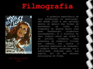 Filmografia	A primeira experiência de Leni Riefenstahl na realização. DAS BLAUE LICHT é uma variação dentro do género dos filmes de montanha&, na linha dos trabalhos de Arnold Fanck (com quem Riefenstahl colaborara assiduamente). É a história do amor trágico entre uma aldeã e um artista citadino, numa atmosfera de romântico lirismo que remonta aos contos e tradições populares da Alemanha. O próprio Fanck, encantado com a habilidade revelada pela sua pupila, foi um dos maiores entusiastas do filme.Das BlaueLicht1932