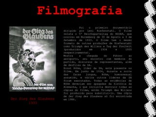 Filmografia	Foi o primeiro documentário dirigido por Leni Riefenstahl. O filme relata o 5º Reichsparteitag do NSDAP, que ocorreu em Nuremberg de 30 de Agosto a 3 de Setembro de 1933. O filme tem o mesmo formato de outras produções de Riefenstahl como Triumph desWillens e Tag der Freiheit (produzidos em 1934 e 1935 respectivamente).Mostra a chegada do Führer ao aeroporto, seu encontro com membros do partido, discursos de representantes, além de desfiles da SA.Ernst Röhm, líder da SA, está presente no filme. Em junho de 1934, durante a noite das facas longas, Röhm, homossexual assumido, e vários outros líderes da SA foram executados. Todas as evidências de Röhm deveriam ser apagadas da história da Alemanha, o que incluiria destruir todas as cópias do filme, então Triumph desWillens foi produzido para substituí-lo. Uma cópia de Der SiegdesGlaubens só foi encontrada em 1986.Der SiegdesGlaubens1933