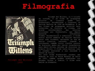 FilmografiaTriumphdesWillens, ou O triunfo da vontade, é um filme de propaganda política da cineasta alemã Leni Riefenstahl, documentando o Congresso do Partido Nazista de 1934 em Nuremberg. É um dos filmes de propaganda política mais conhecidos na história do cinema, com grande reconhecimento das técnicas utilizadas por Riefenstahl, que depois passaram a influenciar filmes, documentários e comerciais. O filme mostra muitos membros do Partido Nazista assim como soldados, marchando ao som de música clássica, cantando, jogando e cozinhando; também inclui trechos sonoros de discursos dados por vários conselheiros para Adolf Hitler, porções de discursos do próprio Hitler. O filme tenta mostrar como os alemães mostravam a sua lealdade à pessoa de Hitler.Por este filme Riefenstahl recebeu uma medalha de ouro na Feira Mundial de Paris em 1937, também recebeu premiações nos Estados Unidos e Suécia. O filme está banido na Alemanha.Triumph desWillens1935