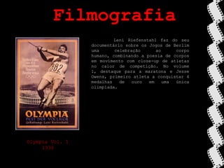 Filmografia	Leni Riefenstahl faz do seu documentário sobre os Jogos de Berlim uma celebração ao corpo humano, combinando a poesia de corpos em movimento com close-up de atletas no calor de competição. No volume 1, destaque para a maratona e Jesse Owens, primeiro atleta a conquistar 4 medalhas de ouro em uma única olimpíada.Olympia Vol. 11938
