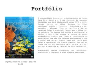 Portfólio
                            O documentário baseia-se principalmente em torno
                            Papa Nova Guiné , e é uma colecção de imagens,
                            dirigidas por Leni Riefenstahl entre 1970 e 2000.
                            Outras   partes  do   filme   incluem   as  Ilhas
                            Maldivas, Quénia , Tanzânia , Indonésia , o Mar
                            Vermelho , algumas Ilhas do Pacífico e Mar as
                            caraibas Cuba. Riefenstahl negou que o filme foi
                            um retorno; "Eu sempre fui activa e continuarei a
                            sê-lo. O Meu filme mostra a beleza do mundo
                            subaquático. espero que toque a consciência do
                            espectador, uma vez que ilustra exactamente o que
                            o mundo irá perder quando nada for feito para
                            parar a destruição dos nossos oceanos. Uma vez eu
                            disse que eu sou fascinada pela beleza da vida.
                            Procuro a harmonia e, debaixo de água descobri-a.
                            "
                            Riefenstahl também contribuiu uma introdução,
                            discutindo o trabalho e suas viagens marítimas




Impressionen unter Wasser
           2002
 