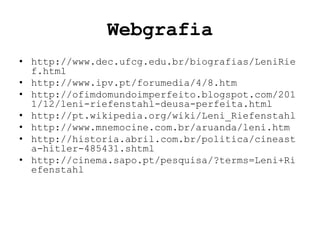 Webgrafia
• http://www.dec.ufcg.edu.br/biografias/LeniRie
  f.html
• http://www.ipv.pt/forumedia/4/8.htm
• http://ofimdomundoimperfeito.blogspot.com/201
  1/12/leni-riefenstahl-deusa-perfeita.html
• http://pt.wikipedia.org/wiki/Leni_Riefenstahl
• http://www.mnemocine.com.br/aruanda/leni.htm
• http://historia.abril.com.br/politica/cineast
  a-hitler-485431.shtml
• http://cinema.sapo.pt/pesquisa/?terms=Leni+Ri
  efenstahl
 