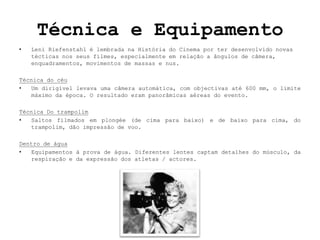 Técnica e Equipamento
•   Leni Riefenstahl é lembrada na História do Cinema por ter desenvolvido novas
    técticas nos seus filmes, especialmente em relação a ângulos de câmera,
    enquadramentos, movimentos de massas e nus.

Técnica do céu
•  Um dirigível levava uma câmera automática, com objectivas até 600 mm, o limite
   máximo da época. O resultado eram panorâmicas aéreas do evento.

Técnica Do trampolim
•  Saltos filmados em plongée (de cima para baixo) e de baixo para cima, do
   trampolim, dão impressão de voo.

Dentro de água
•  Equipamentos à prova de água. Diferentes lentes captam detalhes do músculo, da
   respiração e da expressão dos atletas / actores.
 