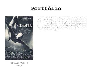 Portfólio
                  Leni Riefenstahl faz do seu documentário sobre os
                  Jogos de Berlim uma celebração ao corpo humano,
                  combinando a poesia de corpos em movimento com
                  close-up de atletas no calor de competição. No
                  volume 2, os destaques são Glen Morris, vecedor
                  do   Pentatlo   e  do   Decatlo   e  o   triunfal
                  encerramento dos jogos.




Olympia Vol. 2
     1938
 