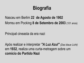 Biografia
Nasceu em Berlim 22 de Agosto de 1902
Morreu em Pocking 8 de Setembro de 2003 (101 anos)
Principal cineasta da era nazi
Após realizar e interpretar "A Luz Azul" (Das blaue Licht)
em 1932, realiza uma curta-metragem sobre um
comício do Partido Nazi

 