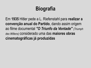 Biografia
Em 1935 Hitler pede a L. Riefenstahl para realizar a
convenção anual do Partido, dando assim origem
ao filme documental "O Triunfo da Vontade" (Triumph
des Willens) considerado uma das maiores obras
cinematográficas já produzidas

 