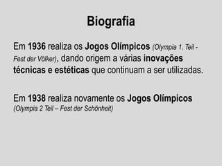 Biografia
Em 1936 realiza os Jogos Olímpicos (Olympia 1. Teil Fest der Völker), dando origem a várias inovações
técnicas e estéticas que continuam a ser utilizadas.

Em 1938 realiza novamente os Jogos Olímpicos
(Olympia 2 Teil – Fest der Schönheit)

 