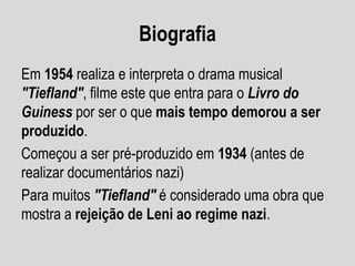 Biografia
Em 1954 realiza e interpreta o drama musical
"Tiefland", filme este que entra para o Livro do
Guiness por ser o que mais tempo demorou a ser
produzido.
Começou a ser pré-produzido em 1934 (antes de
realizar documentários nazi)
Para muitos "Tiefland" é considerado uma obra que
mostra a rejeição de Leni ao regime nazi.

 