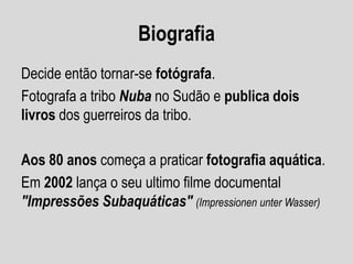 Biografia
Decide então tornar-se fotógrafa.
Fotografa a tribo Nuba no Sudão e publica dois
livros dos guerreiros da tribo.

Aos 80 anos começa a praticar fotografia aquática.
Em 2002 lança o seu ultimo filme documental
"Impressões Subaquáticas" (Impressionen unter Wasser)

 