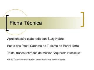 Ficha Técnica Apresentação elaborada por: Suzy Nobre Fonte das fotos: Caderno de Turismo do Portal Terra Texto: frases retiradas da música “Aquarela Brasileira” OBS: Todas as fotos foram creditadas aos seus autores 