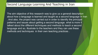 Second Language Learning And Teaching in Iran 
The aim objective of this research was to give us a general description 
about how a language is learned and taught as a second language in Iran 
. And also, the project was carried out in order to identify the principal 
patterns and issues about getting a second language. what is more it 
talked about the different techniques and methods to teach a second 
language and so, illustrate to the teachers and they can use these 
methods and techniques in their own teaching practices . 
 